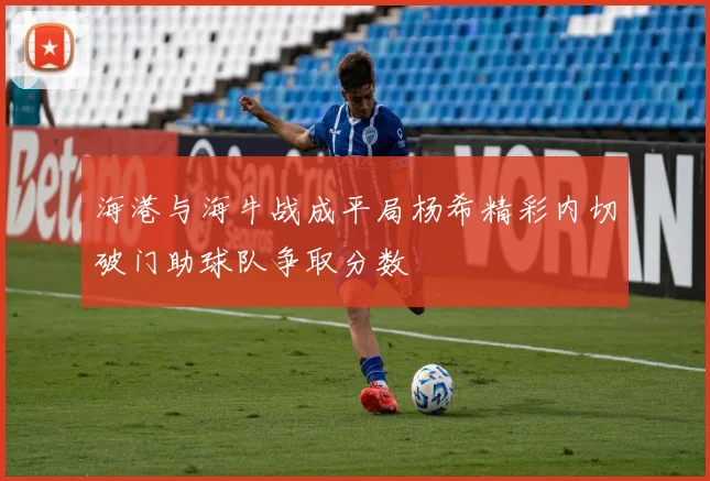 海港与海牛战成平局杨希精彩内切破门助球队争取分数