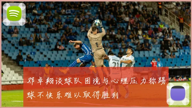 邓卓翔谈球队困境与心理压力称踢球不快乐难以取得胜利