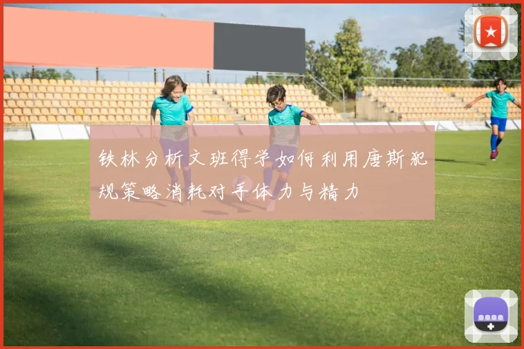 铁林分析文班得学如何利用唐斯犯规策略消耗对手体力与精力