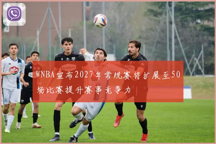 WNBA宣布2027年常规赛将扩展至50场比赛提升赛事竞争力