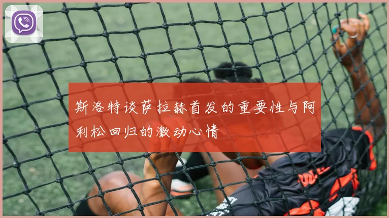 斯洛特谈萨拉赫首发的重要性与阿利松回归的激动心情