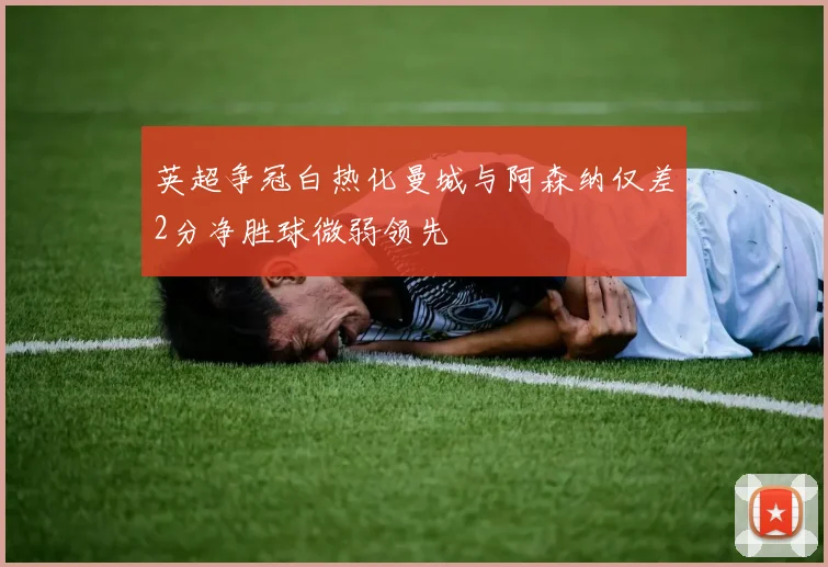 英超争冠白热化曼城与阿森纳仅差2分净胜球微弱领先