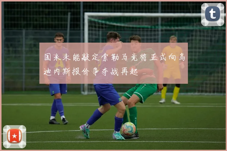 国米未能敲定索勒马竞将正式向乌迪内斯报价争夺战再起