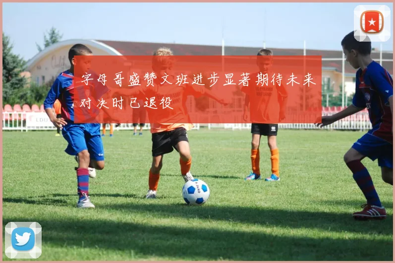 字母哥盛赞文班进步显著期待未来对决时已退役