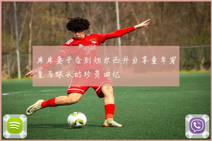 库库妻子告别切尔西并分享童年穿皇马球衣的珍贵回忆