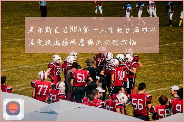 皮尔斯直言NBA第一人首轮出局难以接受换成巅峰詹舆论必然炸锅