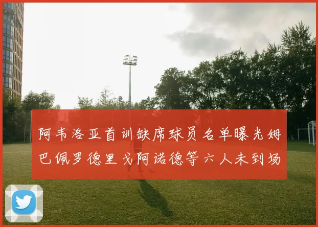 阿韦洛亚首训缺席球员名单曝光姆巴佩罗德里戈阿诺德等六人未到场