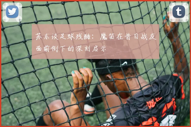 苏东谈足球残酷：魔笛在昔日战友面前倒下的深刻启示