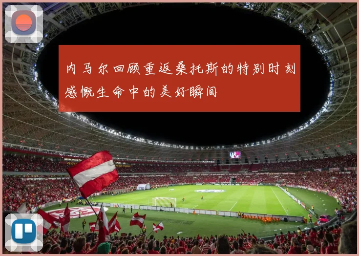 内马尔回顾重返桑托斯的特别时刻感慨生命中的美好瞬间