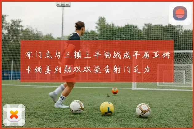 津门虎与三镇上半场战成平局亚姆卡姆姜利勋双双染黄射门乏力