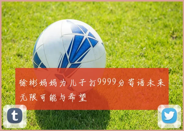 徐彬妈妈为儿子打9999分寄语未来无限可能与希望
