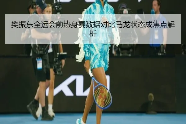 樊振东全运会前热身赛数据对比马龙状态成焦点解析